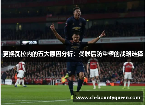 更换瓦拉内的五大原因分析:曼联后防重塑的战略选择 更换瓦拉内的五大原因分析:曼联后防重塑的战略选择
