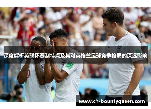 深度解析英联杯赛制特点及其对英格兰足球竞争格局的深远影响