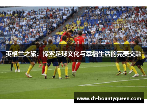 英格兰之旅:探索足球文化与幸福生活的完美交融 英格兰之旅:探索足球文化与幸福生活的完美交融