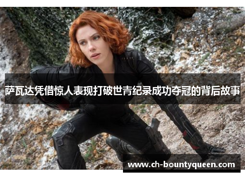 萨瓦达凭借惊人表现打破世青纪录成功夺冠的背后故事 萨瓦达凭借惊人表现打破世青纪录成功夺冠的背后故事