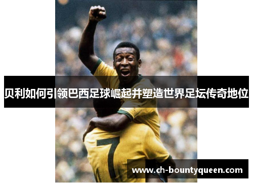 贝利如何引领巴西足球崛起并塑造世界足坛传奇地位 贝利如何引领巴西足球崛起并塑造世界足坛传奇地位