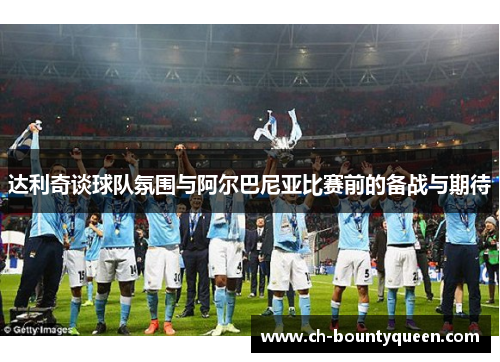 达利奇谈球队氛围与阿尔巴尼亚比赛前的备战与期待