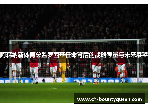 阿森纳新体育总监罗西基任命背后的战略考量与未来展望