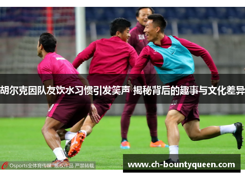 胡尔克因队友饮水习惯引发笑声 揭秘背后的趣事与文化差异