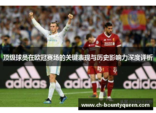 顶级球员在欧冠赛场的关键表现与历史影响力深度评析